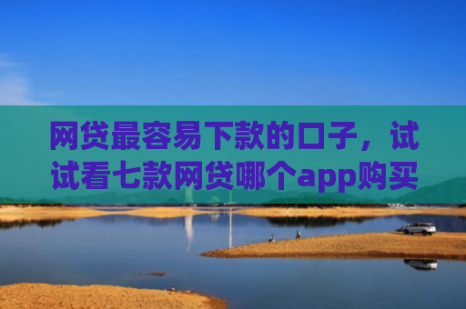 网贷最容易下款的口子，试试看七款网贷哪个app购买征信下款的