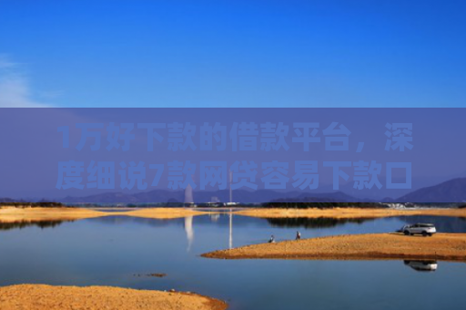 1万好下款的借款平台，深度细说7款网贷容易下款口子