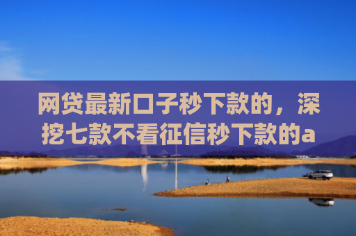 网贷最新口子秒下款的，深挖七款不看征信秒下款的app安逸花
