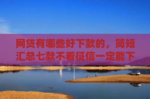 网贷有哪些好下款的，简短汇总七款不看征信一定能下款的app