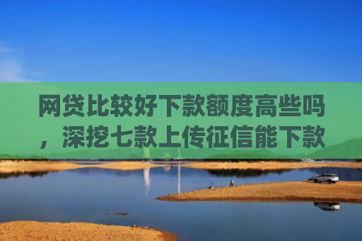网贷比较好下款额度高些吗，深挖七款上传征信能下款的app