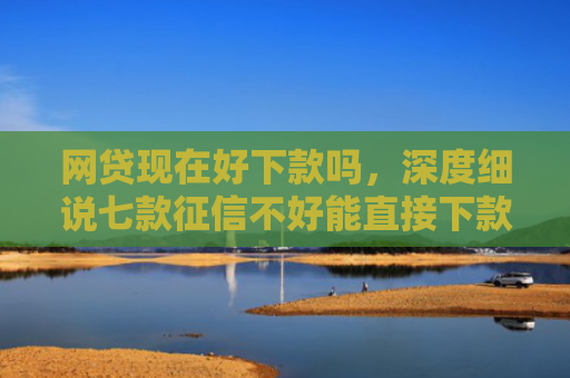 网贷现在好下款吗，深度细说七款征信不好能直接下款的APP