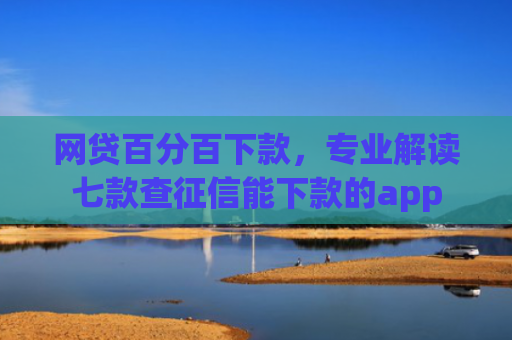 网贷百分百下款，专业解读七款查征信能下款的app