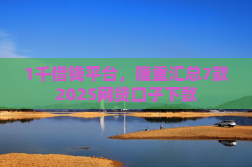 1千借钱平台，隆重汇总7款2025网贷口子下款