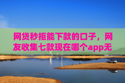 网贷秒拒能下款的口子，网友收集七款现在哪个app无视征信下款