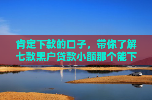 肯定下款的口子，带你了解七款黑户贷款小额那个能下款