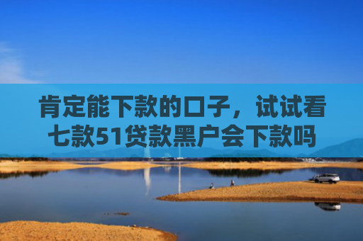 肯定能下款的口子，试试看七款51贷款黑户会下款吗