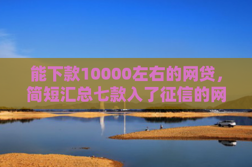 能下款10000左右的网贷，简短汇总七款入了征信的网贷能下款吗
