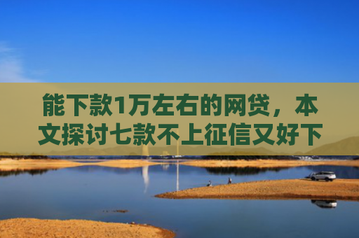 能下款1万左右的网贷，本文探讨七款不上征信又好下款的网贷