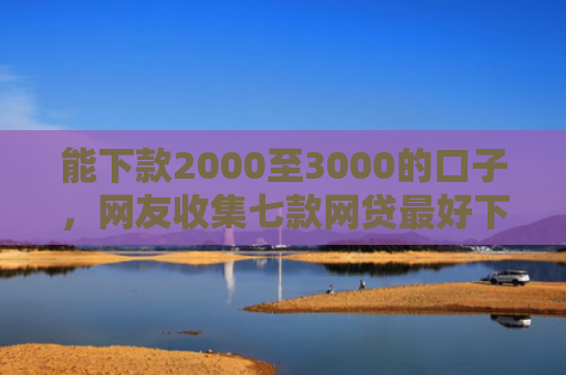 能下款2000至3000的口子，网友收集七款网贷最好下款的平台不看征信吗