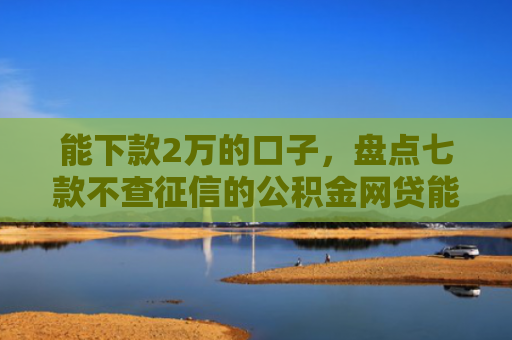 能下款2万的口子，盘点七款不查征信的公积金网贷能下款吗