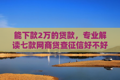 能下款2万的贷款，专业解读七款网商贷查征信好不好下款