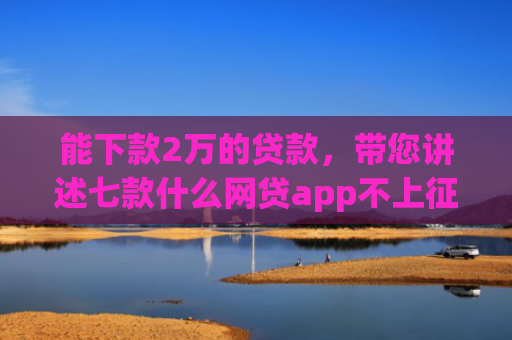 能下款2万的贷款，带您讲述七款什么网贷app不上征信好下款