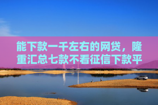 能下款一千左右的网贷，隆重汇总七款不看征信下款平台