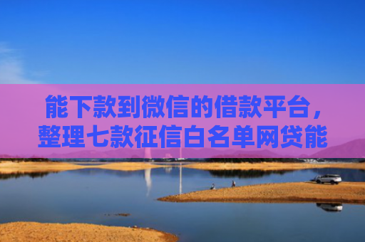 能下款到微信的借款平台，整理七款征信白名单网贷能下款吗