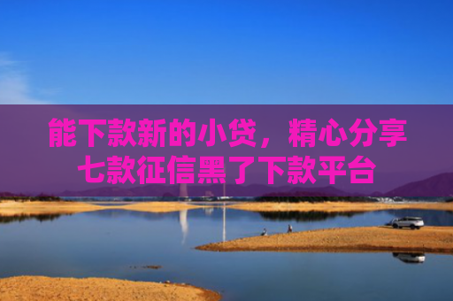 能下款新的小贷，精心分享七款征信黑了下款平台