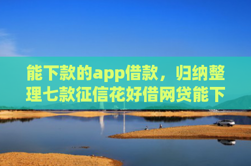 能下款的app借款，归纳整理七款征信花好借网贷能下款吗