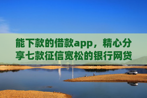 能下款的借款app，精心分享七款征信宽松的银行网贷能下款吗