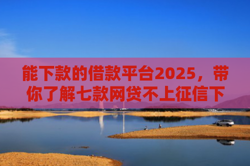 能下款的借款平台2025，带你了解七款网贷不上征信下款快的有
