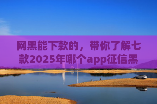 网黑能下款的，带你了解七款2025年哪个app征信黑户能下款