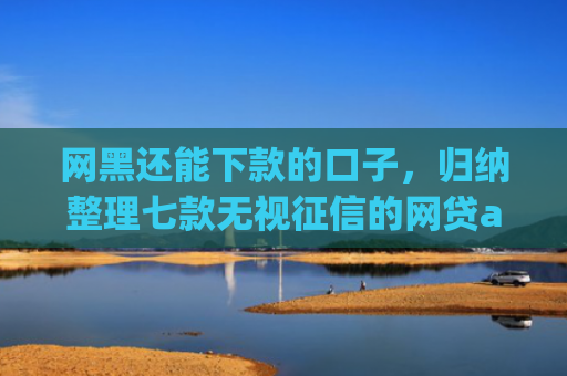 网黑还能下款的口子，归纳整理七款无视征信的网贷app必下款