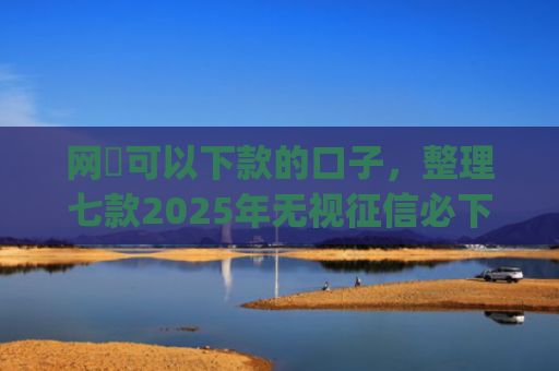 网黒可以下款的口子，整理七款2025年无视征信必下款的app
