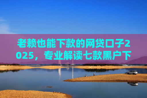 老赖也能下款的网贷口子2025，专业解读七款黑户下款快的贷款软件