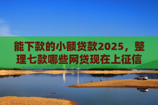能下款的小额贷款2025，整理七款哪些网贷现在上征信啊可以下款
