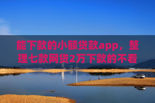 能下款的小额贷款app，整理七款网贷2万下款的不看征信