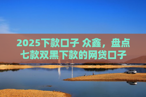 2025下款口子 众鑫，盘点七款双黑下款的网贷口子