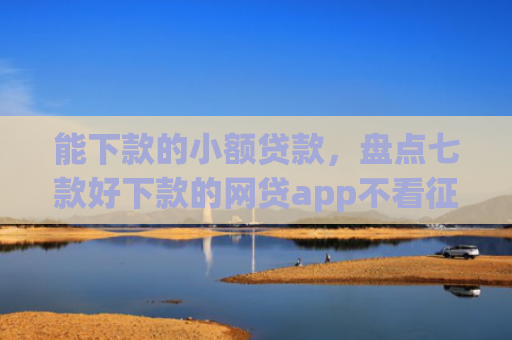 能下款的小额贷款，盘点七款好下款的网贷app不看征信不看负责