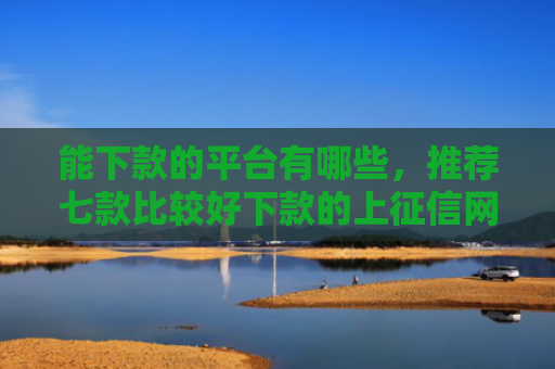 能下款的平台有哪些，推荐七款比较好下款的上征信网贷