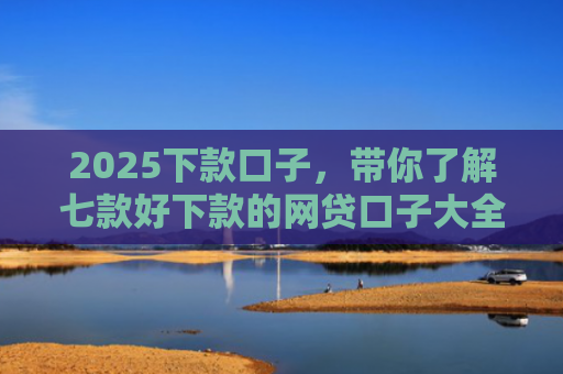 2025下款口子，带你了解七款好下款的网贷口子大全