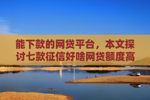 能下款的网贷平台，本文探讨七款征信好啥网贷额度高的能下款