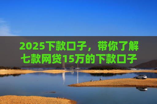 2025下款口子，带你了解七款网贷15万的下款口子