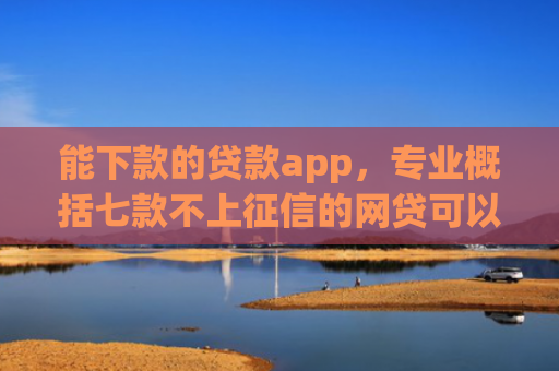 能下款的贷款app，专业概括七款不上征信的网贷可以下款