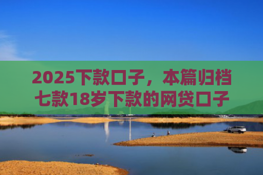2025下款口子，本篇归档七款18岁下款的网贷口子