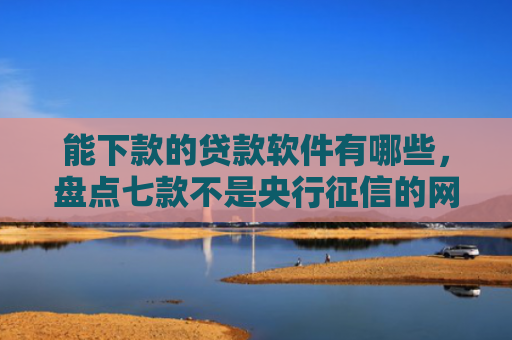 能下款的贷款软件有哪些，盘点七款不是央行征信的网贷能下款吗