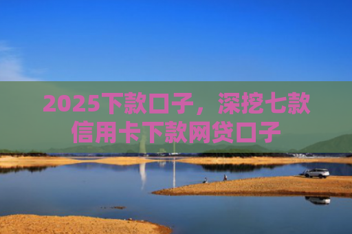2025下款口子，深挖七款信用卡下款网贷口子