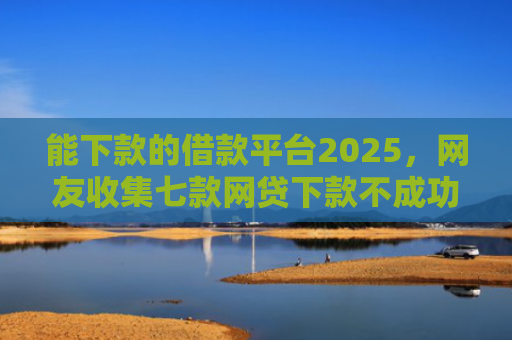 能下款的借款平台2025，网友收集七款网贷下款不成功上征信吗
