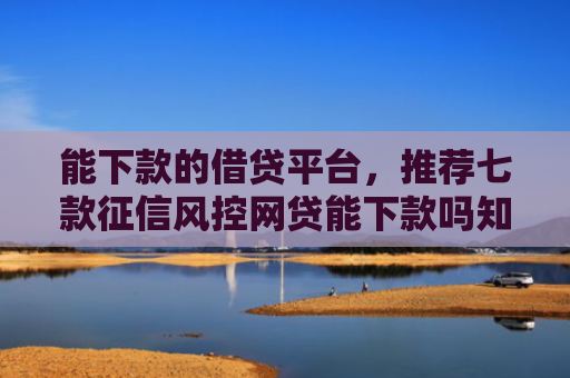 能下款的借贷平台，推荐七款征信风控网贷能下款吗知乎