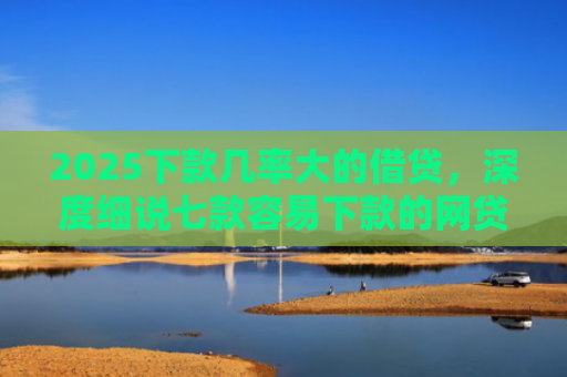 2025下款几率大的借贷，深度细说七款容易下款的网贷口子高