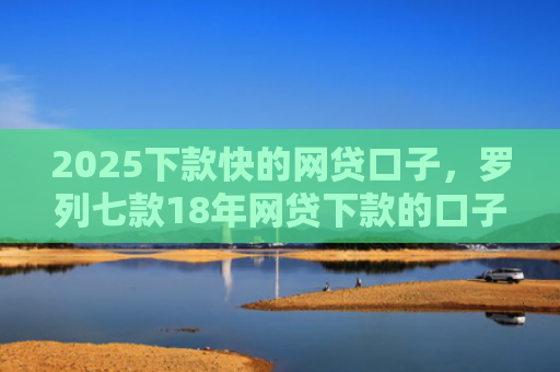 2025下款快的网贷口子，罗列七款18年网贷下款的口子