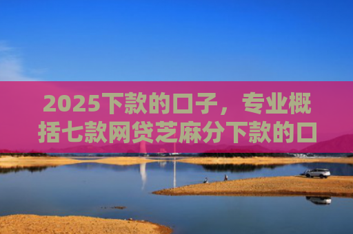 2025下款的口子，专业概括七款网贷芝麻分下款的口子
