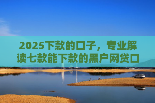 2025下款的口子，专业解读七款能下款的黑户网贷口子