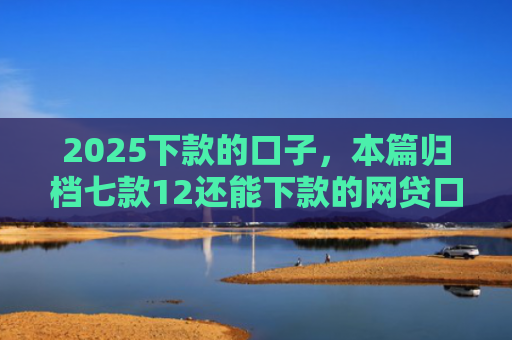 2025下款的口子，本篇归档七款12还能下款的网贷口子