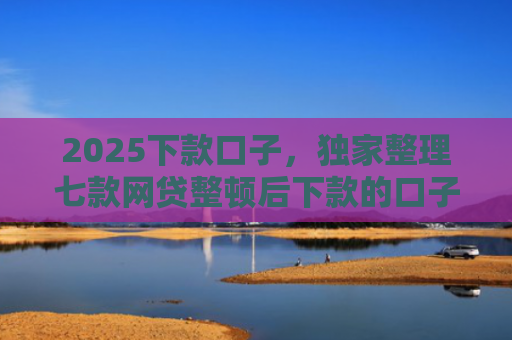 2025下款口子，独家整理七款网贷整顿后下款的口子