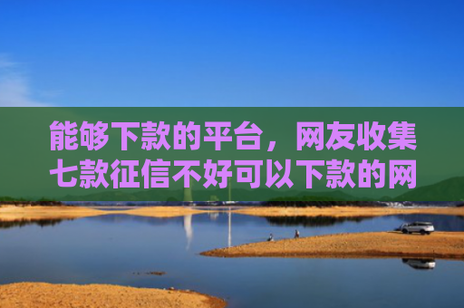 能够下款的平台，网友收集七款征信不好可以下款的网贷