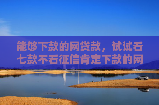 能够下款的网贷款，试试看七款不看征信肯定下款的网贷