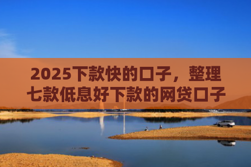 2025下款快的口子，整理七款低息好下款的网贷口子